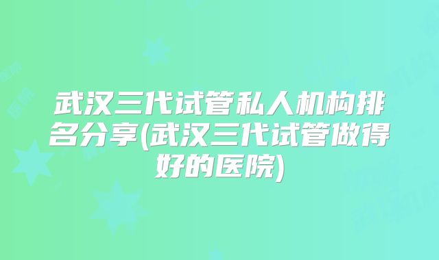 武汉三代试管私人机构排名分享(武汉三代试管做得好的医院)