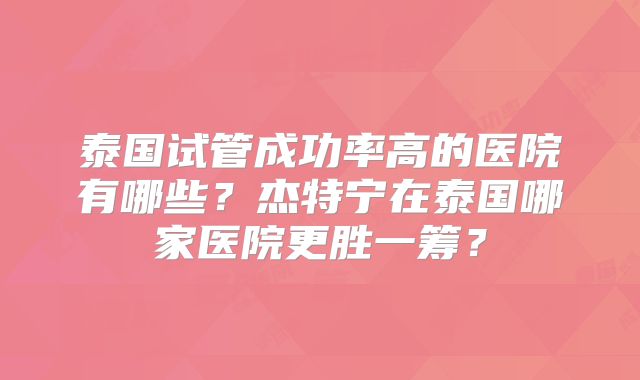 泰国试管成功率高的医院有哪些?杰特宁在泰国哪家医院更胜一筹?