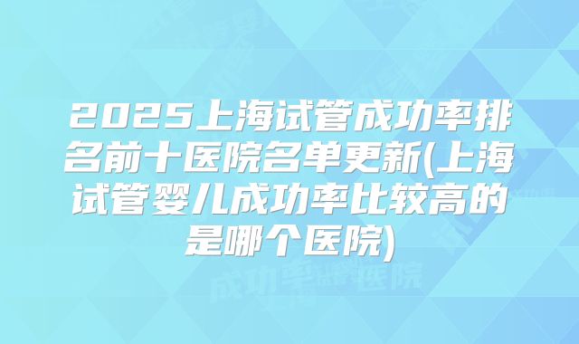 2025上海试管成功率排名前十医院名单更新(上海试管婴儿成功率比较高的是哪个医院)