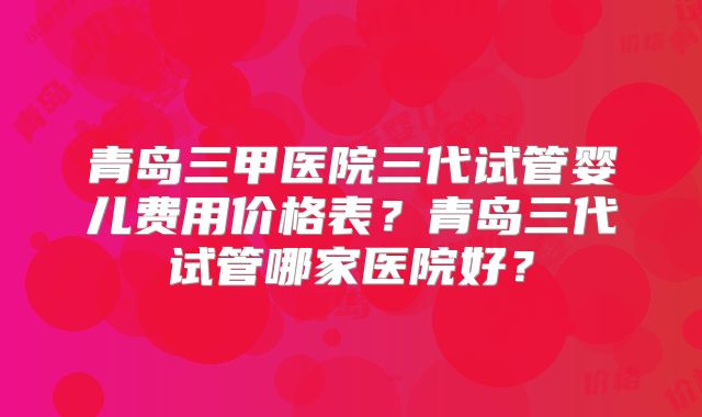 青岛三甲医院三代试管婴儿费用价格表？青岛三代试管哪家医院好？