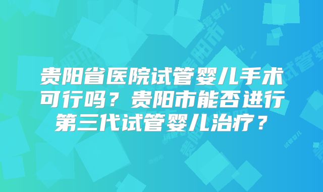 贵阳省医院试管婴儿手术可行吗？贵阳市能否进行第三代试管婴儿治疗？