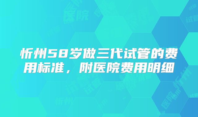 忻州58岁做三代试管的费用标准,附医院费用明细