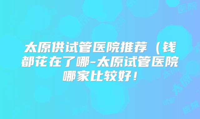 太原供试管医院推荐(钱都花在了哪-太原试管医院哪家比较好!