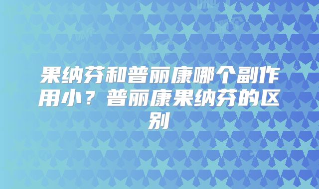 果纳芬和普丽康哪个副作用小?普丽康果纳芬的区别