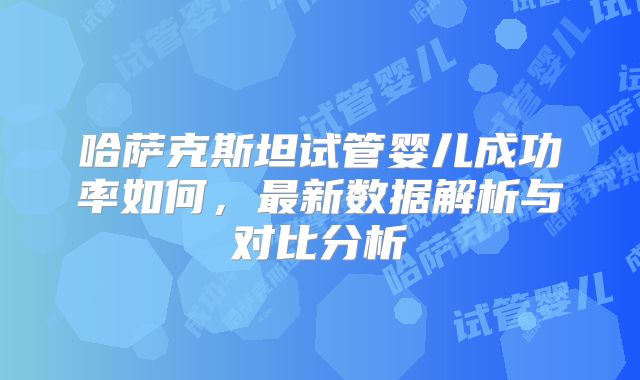 哈萨克斯坦试管婴儿成功率如何，最新数据解析与对比分析