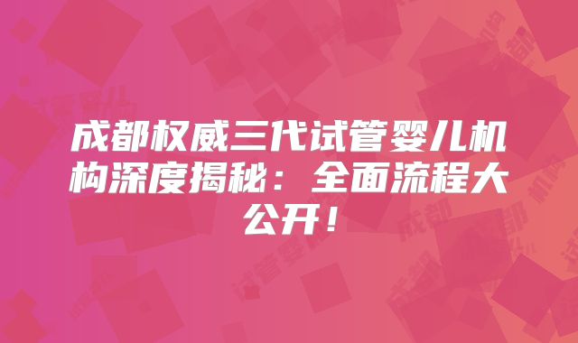 成都权威三代试管婴儿机构深度揭秘:全面流程大公开!