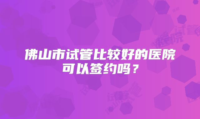 佛山市试管比较好的医院可以签约吗?