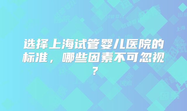 选择上海试管婴儿医院的标准，哪些因素不可忽视？