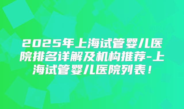 2025年上海试管婴儿医院排名详解及机构推荐-上海试管婴儿医院列表！