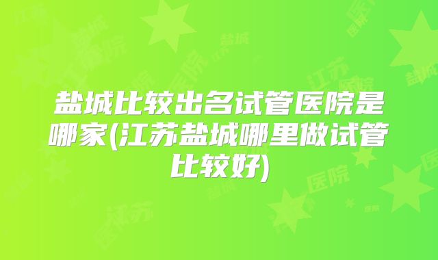 盐城比较出名试管医院是哪家(江苏盐城哪里做试管比较好)