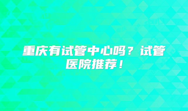 重庆有试管中心吗？试管医院推荐！