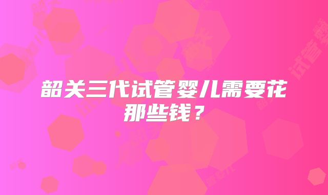 韶关三代试管婴儿需要花那些钱?