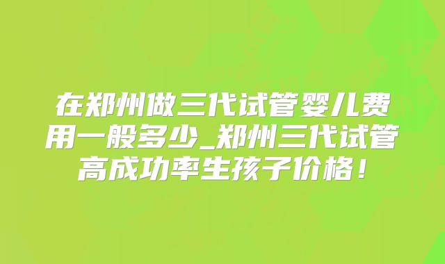 在郑州做三代试管婴儿费用一般多少_郑州三代试管高成功率生孩子价格!