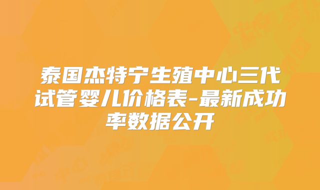 泰国杰特宁生殖中心三代试管婴儿价格表-最新成功率数据公开