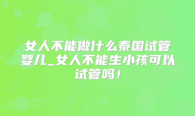 女人不能做什么泰国试管婴儿_女人不能生小孩可以试管吗！