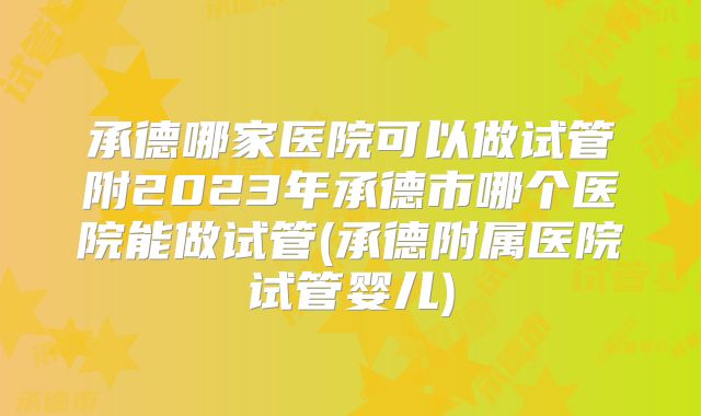 承德哪家医院可以做试管附2023年承德市哪个医院能做试管(承德附属医院试管婴儿)