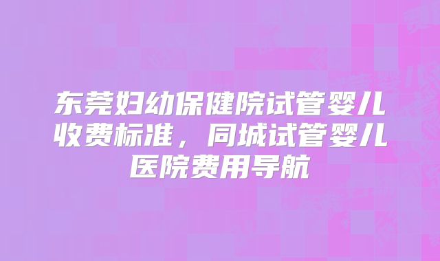 东莞妇幼保健院试管婴儿收费标准,同城试管婴儿医院费用导航