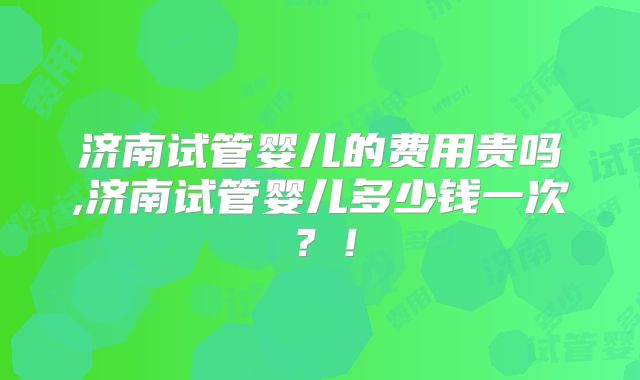 济南试管婴儿的费用贵吗,济南试管婴儿多少钱一次？！