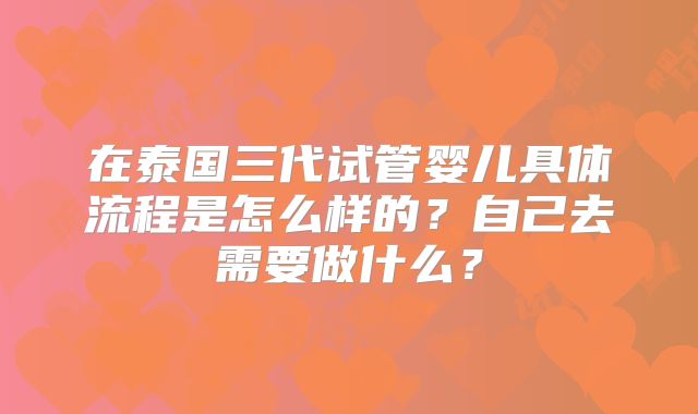 在泰国三代试管婴儿具体流程是怎么样的？自己去需要做什么？