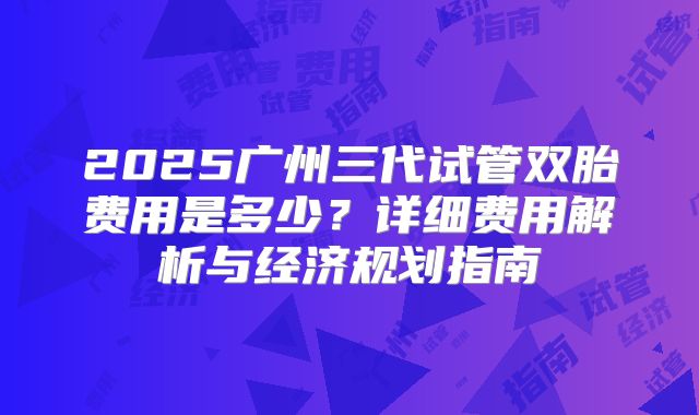 2025广州三代试管双胎费用是多少?详细费用解析与经济规划指南