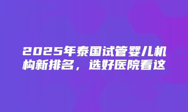 2025年泰国试管婴儿机构新排名,选好医院看这