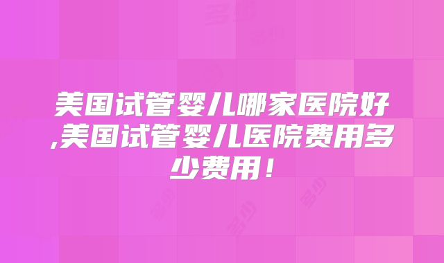 美国试管婴儿哪家医院好,美国试管婴儿医院费用多少费用!