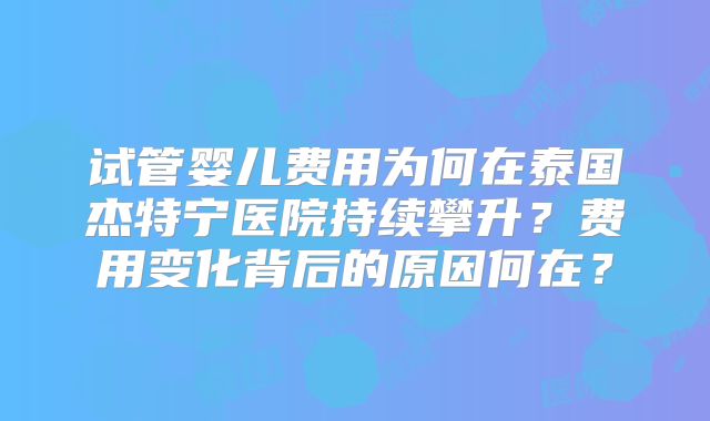 试管婴儿费用为何在泰国杰特宁医院持续攀升？费用变化背后的原因何在？