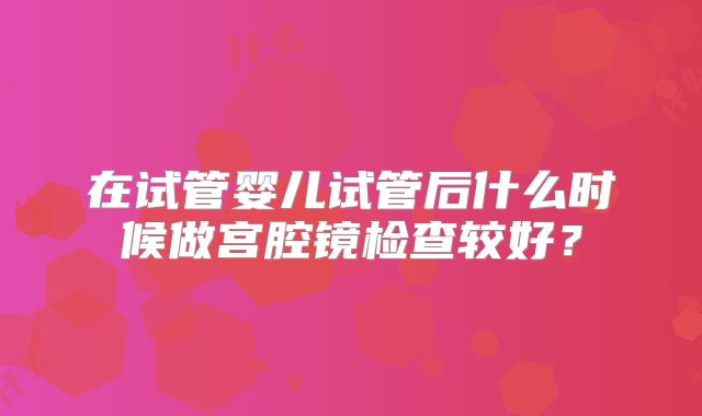 在试管婴儿试管后什么时候做宫腔镜检查较好?