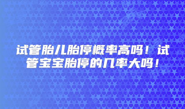 试管胎儿胎停概率高吗!试管宝宝胎停的几率大吗!