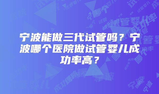 宁波能做三代试管吗？宁波哪个医院做试管婴儿成功率高？