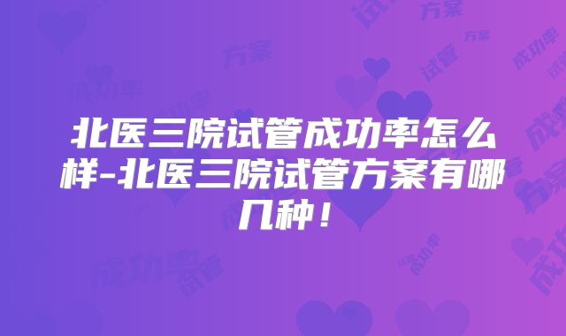 北医三院试管成功率怎么样-北医三院试管方案有哪几种！