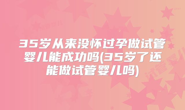 35岁从来没怀过孕做试管婴儿能成功吗(35岁了还能做试管婴儿吗)
