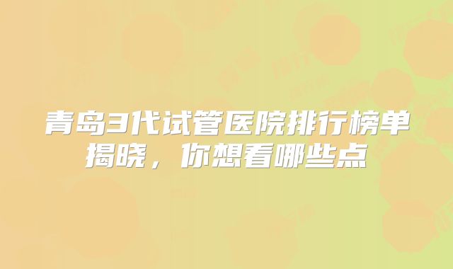 青岛3代试管医院排行榜单揭晓，你想看哪些点