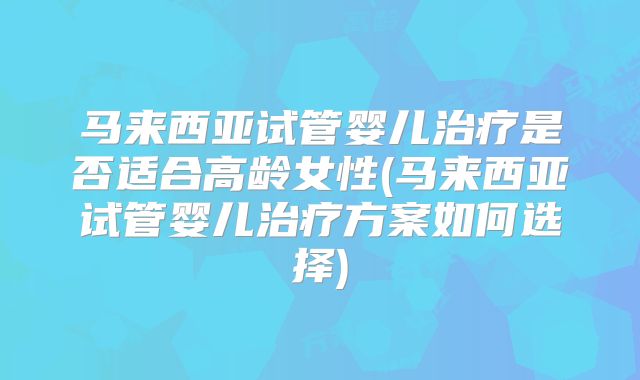 马来西亚试管婴儿治疗是否适合高龄女性(马来西亚试管婴儿治疗方案如何选择)