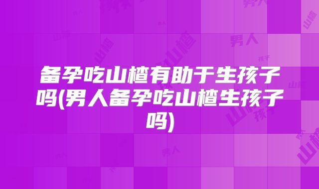 备孕吃山楂有助于生孩子吗(男人备孕吃山楂生孩子吗)
