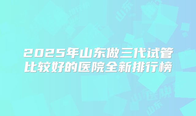 2025年山东做三代试管比较好的医院全新排行榜