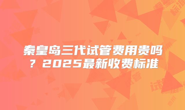 秦皇岛三代试管费用贵吗？2025最新收费标准