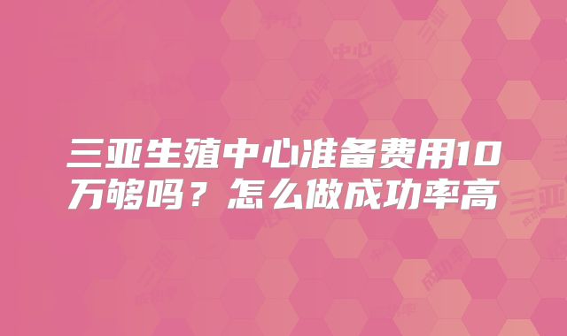 三亚生殖中心准备费用10万够吗?怎么做成功率高