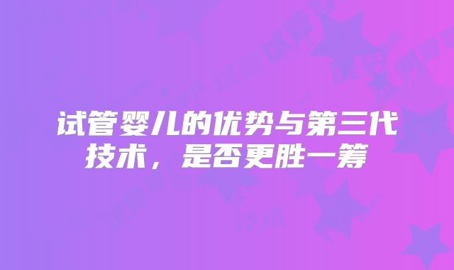 试管婴儿的优势与第三代技术，是否更胜一筹