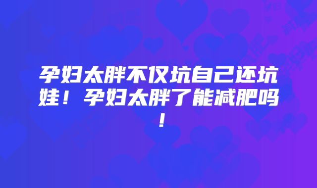 孕妇太胖不仅坑自己还坑娃！孕妇太胖了能减肥吗！