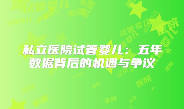 私立医院试管婴儿:五年数据背后的机遇与争议