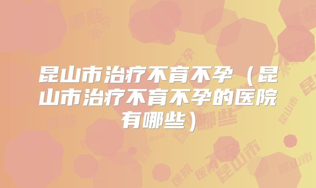 昆山市治疗不育不孕（昆山市治疗不育不孕的医院有哪些）