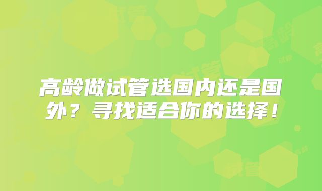 高龄做试管选国内还是国外？寻找适合你的选择！