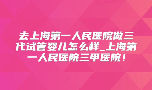 去上海第一人民医院做三代试管婴儿怎么样_上海第一人民医院三甲医院！
