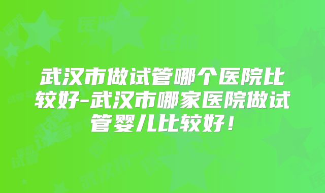 武汉市做试管哪个医院比较好-武汉市哪家医院做试管婴儿比较好！