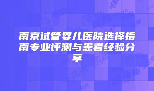 南京试管婴儿医院选择指南专业评测与患者经验分享