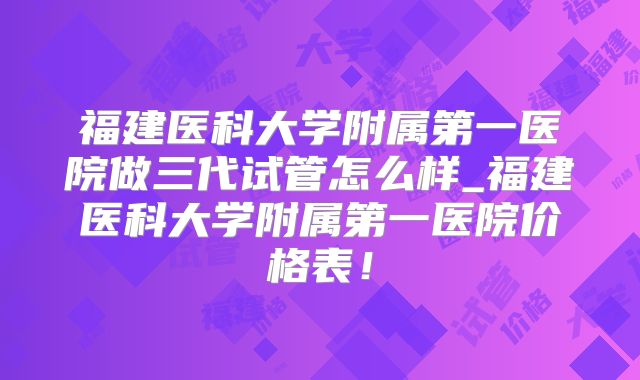 福建医科大学附属第一医院做三代试管怎么样_福建医科大学附属第一医院价格表!