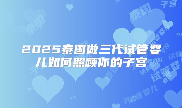 2025泰国做三代试管婴儿如何照顾你的子宫