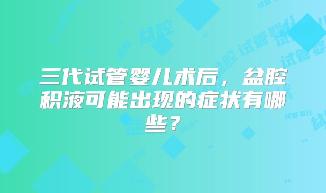 三代试管婴儿术后,盆腔积液可能出现的症状有哪些?