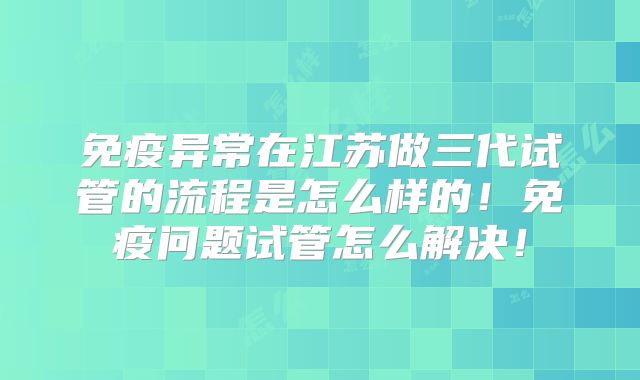 免疫异常在江苏做三代试管的流程是怎么样的！免疫问题试管怎么解决！